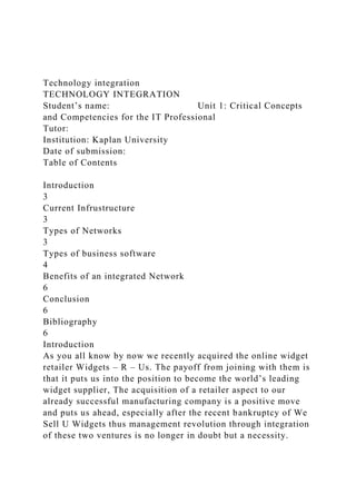 Technology integration
TECHNOLOGY INTEGRATION
Student’s name: Unit 1: Critical Concepts
and Competencies for the IT Professional
Tutor:
Institution: Kaplan University
Date of submission:
Table of Contents
Introduction
3
Current Infrustructure
3
Types of Networks
3
Types of business software
4
Benefits of an integrated Network
6
Conclusion
6
Bibliography
6
Introduction
As you all know by now we recently acquired the online widget
retailer Widgets – R – Us. The payoff from joining with them is
that it puts us into the position to become the world’s leading
widget supplier, The acquisition of a retailer aspect to our
already successful manufacturing company is a positive move
and puts us ahead, especially after the recent bankruptcy of We
Sell U Widgets thus management revolution through integration
of these two ventures is no longer in doubt but a necessity.
 