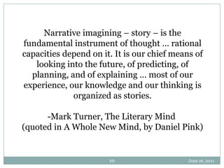 June 16, 201110Narrative imagining – story – is the fundamental instrument of thought … rational capacities depend on it. It is our chief means of looking into the future, of predicting, of planning, and of explaining … most of our experience, our knowledge and our thinking is organized as stories.-Mark Turner, The Literary Mind (quoted in A Whole New Mind, by Daniel Pink)