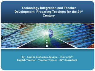 Technology Integration and Teacher Development: Preparing Teachers for the 21st Century By:  Andrés Atehortua Aguirre – M.A in ELT EnglishTeacher - TeacherTrainer - ELT Consultant 