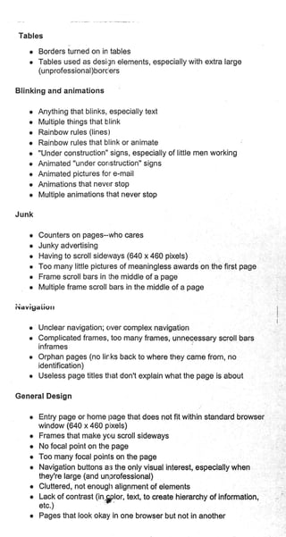 Tables
o Borders iurned on in tables
r Tables used as desirSn elements, especially with extra large
(unprofessional)borc ers
Blinking and animations
r Anything that blinks, especially text
r Multiple things that blink
o Rainbow rules (lines)
o Rainbow rules that blink or animate l
o "Under construction" signs, especially of little men working
o Animated "under corrstruction" signs
o Animated pictures for e-mail
o Animations that never stop
e Multiple animations that never stop
Junk
o Counters on pages-who cares
o Junky advertising
o Having to scroll sideways (640 x 460 pixels)
o Too many little pictures of meaningless awards on the first page
o Frame scroll bars in the middle of a page
o Multiple frame scroll bars in the middle of a page
iiavigaiiorr
e Unclear navigation; clver complex navigation
r Complicated frames, too many frames, unnecessary scroll bars
inframes
r Orphan pages (no lir:ks back to where they came from, no
identification)
r Useless page titles ttrat don't explain what the page is about
General Design
r Entry page or home page that does not fit within standard browser
window (640 x 460 pixels)
o Frames that make yc,u scroll sideways
o No focal point on the page
o Too many focal poinls on the page
o Navigation buttons ar; the only visual interest, especially when
they're large (and unprofessional)
o Cluttered, not enough alignment of elements
o Lack of contrast (ingilor, text, to create hierarchy of information,
etc.)
r Pages that look okay in one browser but not in another
 
