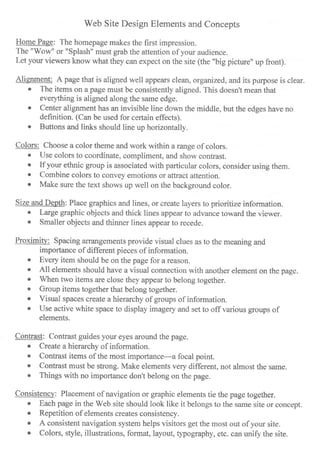 Web Site Design Elements and Concepts
Home Page: The homepage makes the first impression.
The "Wow" or "Splash" must grab the attention of your audience.
Let your viewers know what they can expect on the site (the "big picture" up front).
Alignment: A page that is aligned well appears clean, organized, and its purpose is clear"
o The items on a page must be consistently aligned. This doesn't mean that
everything is aligned along the same edge.
o Center alignment has an invisible line down the middle, but the edges have no
definition. (Can be used for certain effects).
o Buttons and links should line up horizontally.
Colors: Choose a color theme and work within a range of colors.
. Use colors to coordinate, compliment, and show contrast.
o If your ethnic group is associated with particular colors, consider using them.
r Cornbine colors to convey emotions or attract attention.
o Make sure the text shows up well on the background color.
Size and Depth: Place graphics and lines, or create layers to prioritize information.
o Large graphic objects and thicl< lines appear to advance toward the viewer.
r Smaller objects and thinner lines appear to recede.
Proximitv: Spacing arrangements provide visual clues as to the meaning and
importance of different pieces of information.
. Every item should be on the page for a reason
c All elements should have a visual connection with another element on the page.
o When two items are close they appear to belong together.
o Group items together that belong together.
o Visual spaces create a hierarchy of groups of information.
o Use active white space to display imagery and set to off various groups of
elements.
Contrast: Contrast guides your eyes around the page.
o Create a hierarchy of information.
o Contrast items of the most importance-a focal point.
o Contrast must be strong. Make elements very different, not almost the same.
o Things with no importance don't belong on the page.
Consistency: Placement of navigation or graphic elements tie the page together.
o Each page in the Web site should look like it belongs to the same site or concept.
o Repetition of elements creates consistency.
o A consistent navigation system helps visitors get the most out of your site.
o Colors, style, illustrations, format, layout, typography, etc. can unifr the site.
 