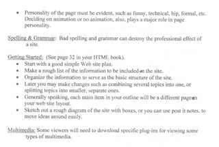 r Personality of the page must be evident, such as funny, technical, hip, formal, etc.
Deciding on animation or no animation, also, plays a major role in page
personality.
$pelling & Grammar: Bad spelling eurd grammar can destroy the professional effect of
a site.
Getting Started: (See page 32 in your HTML book).
o Start with a good simple Web site plan.
r Make a rough list of the information to be includedm the site.
r Organizethe inforrnation to serve as the basic structure of the site.
o Later you may rnake changes such as combining several topics into one, or
splitting topics into smaller, separate ones.
r Generally speaking, each main item in your outline will be a different pageon
your web site layout.
r Sketch out a rough diagram of the site with boxes, or you oan use post it notes, to
move ideas around easily.
Multimedia: Some viewers will need to download specific plug-ins for viewing some
types of multimedia.
 
