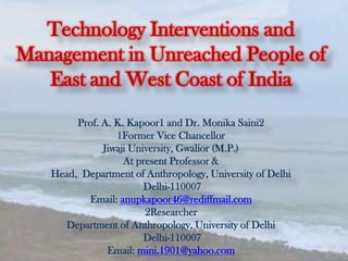 Technology Interventions and
Management in Unreached People of
East and West Coast of India
Prof. A. K. Kapoor1 and Dr. Monika Saini2
1Former Vice Chancellor
Jiwaji University, Gwalior (M.P.)
At present Professor &
Head, Department of Anthropology, University of Delhi
Delhi-110007
Email: anupkapoor46@rediffmail.com
2Researcher
Department of Anthropology, University of Delhi
Delhi-110007
Email: mini.1901@yahoo.com
 