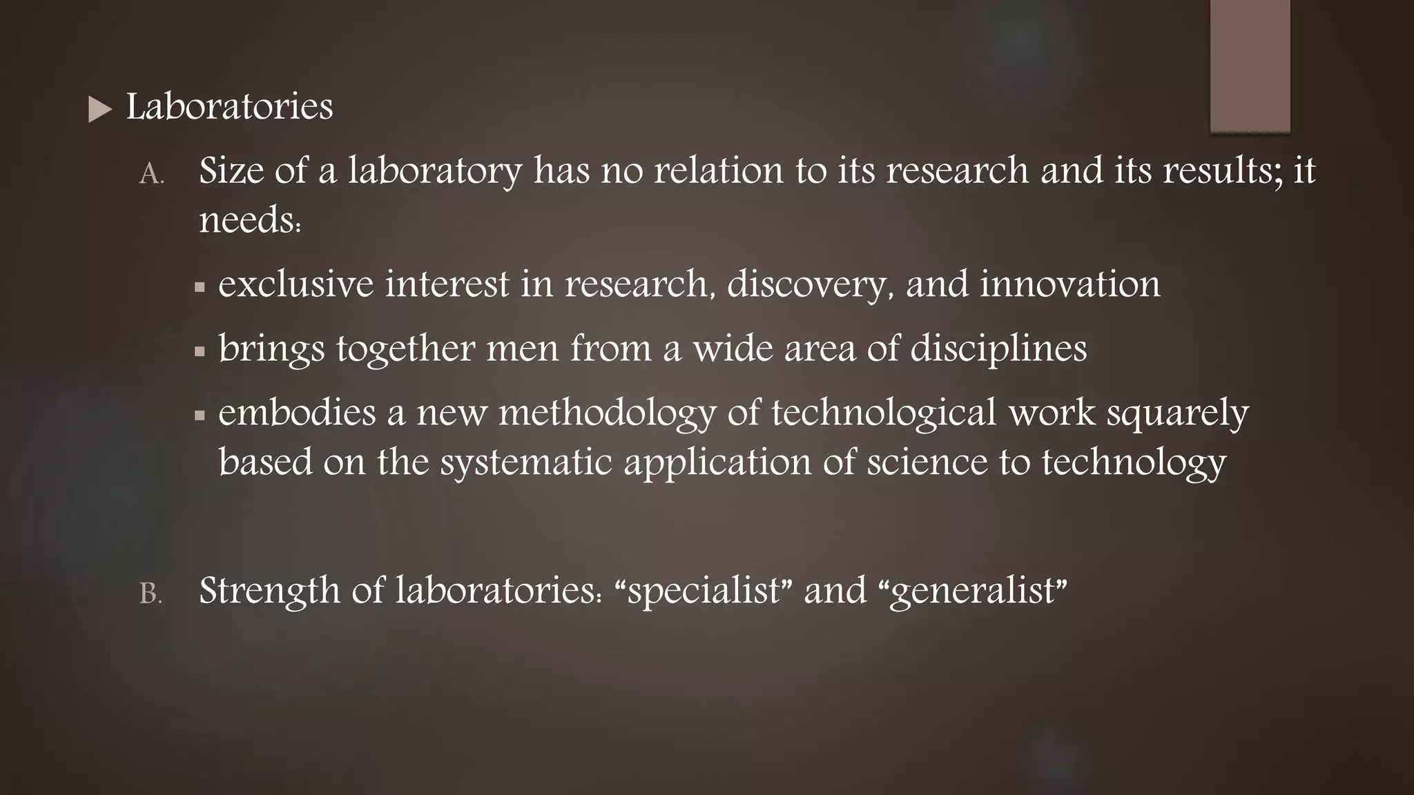  Laboratories
A. Size of a laboratory has no relation to its research and its results; it
needs:
 exclusive interest in research, discovery, and innovation
 brings together men from a wide area of disciplines
 embodies a new methodology of technological work squarely
based on the systematic application of science to technology
B. Strength of laboratories: “specialist” and “generalist”
 