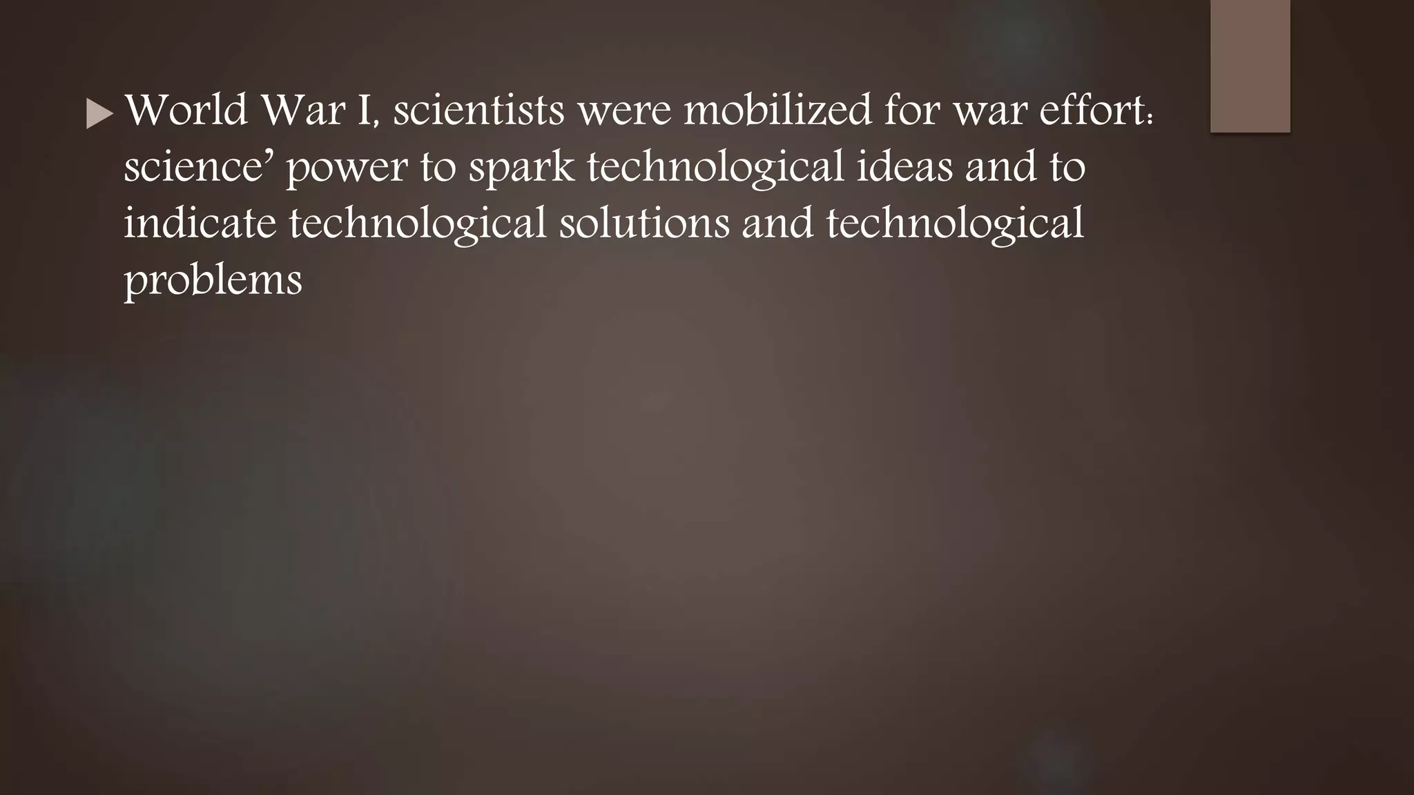  World War I, scientists were mobilized for war effort:
science’ power to spark technological ideas and to
indicate technological solutions and technological
problems
 