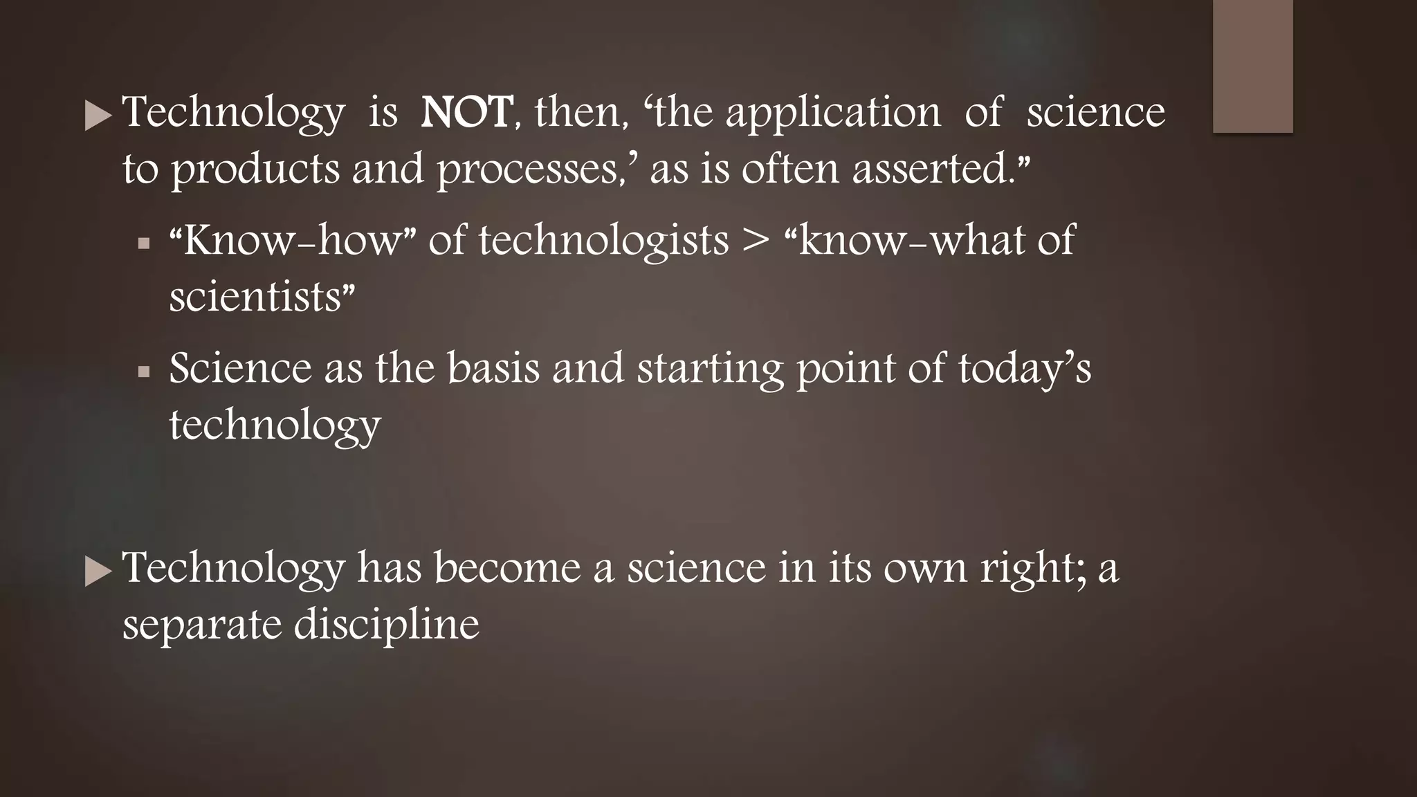  Technology is NOT, then, ‘the application of science
to products and processes,’ as is often asserted.”
 “Know-how” of technologists > “know-what of
scientists”
 Science as the basis and starting point of today’s
technology
 Technology has become a science in its own right; a
separate discipline
 