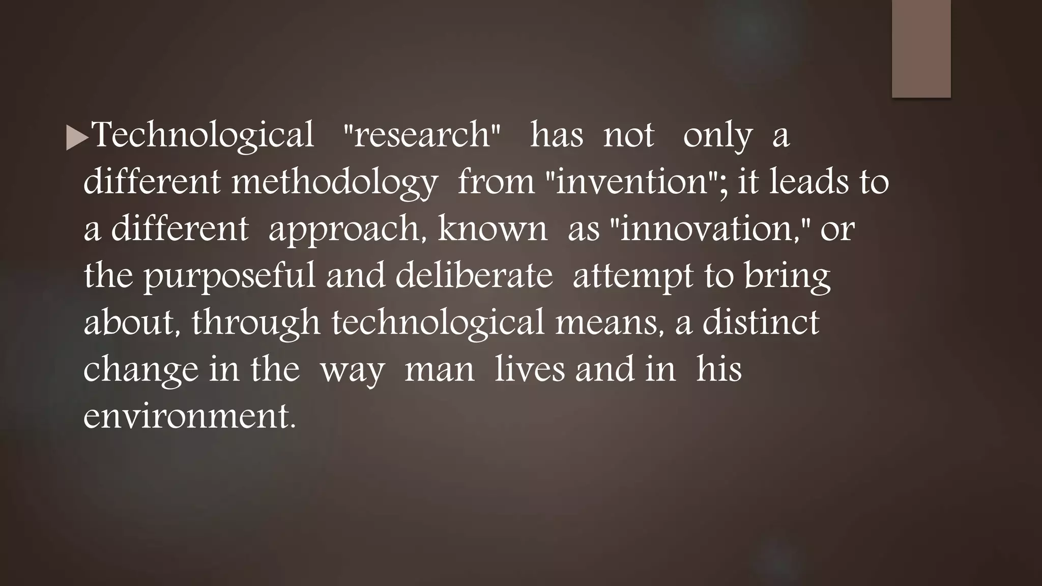 Technological "research" has not only a
different methodology from "invention"; it leads to
a different approach, known as "innovation," or
the purposeful and deliberate attempt to bring
about, through technological means, a distinct
change in the way man lives and in his
environment.
 
