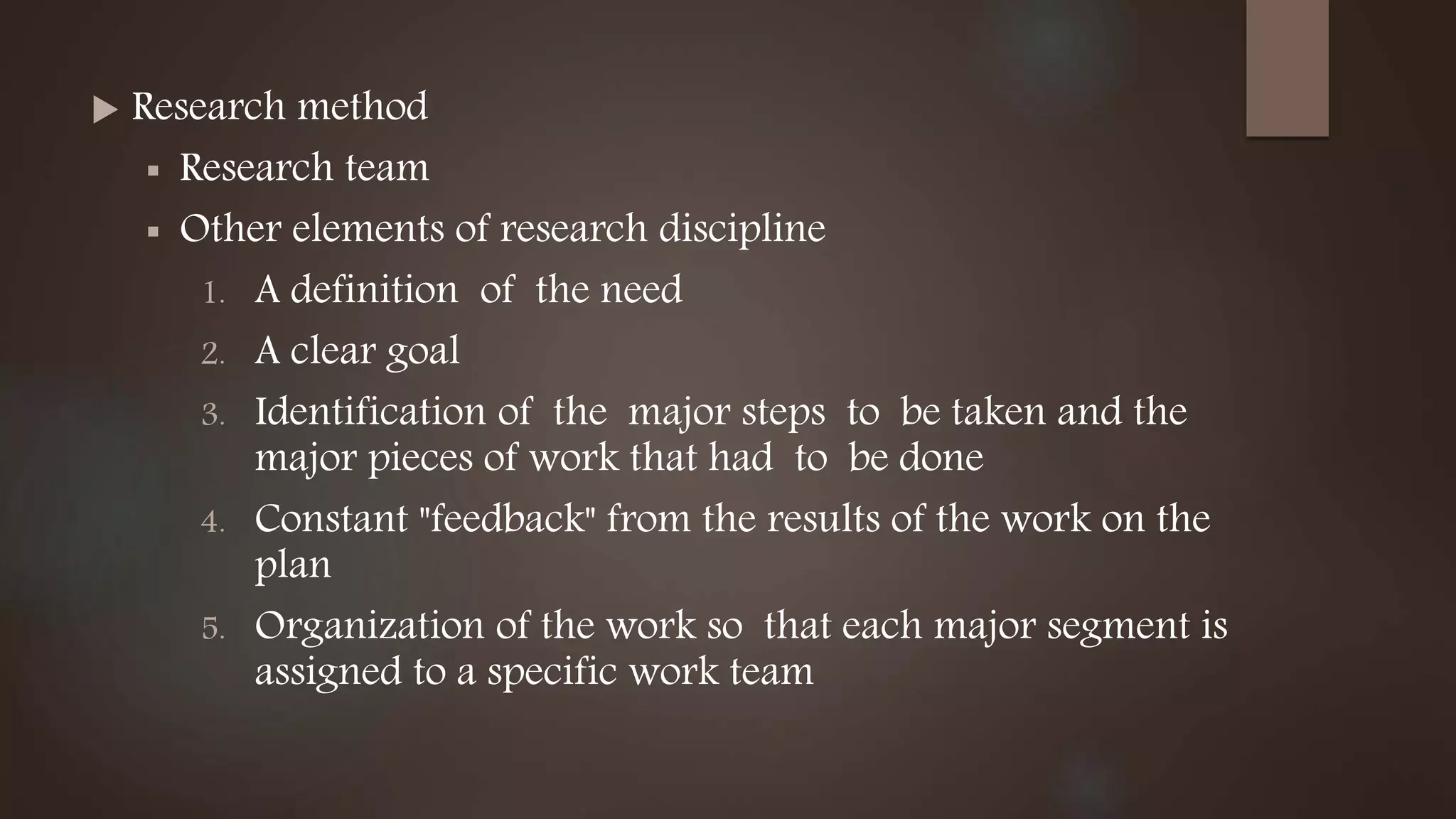  Research method
 Research team
 Other elements of research discipline
1. A definition of the need
2. A clear goal
3. Identification of the major steps to be taken and the
major pieces of work that had to be done
4. Constant "feedback" from the results of the work on the
plan
5. Organization of the work so that each major segment is
assigned to a specific work team
 