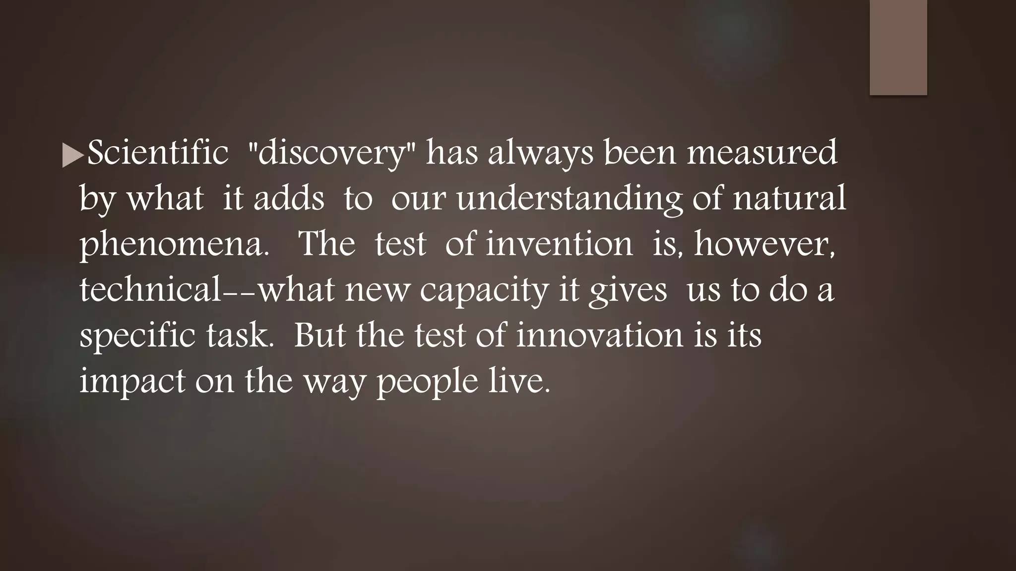 Scientific "discovery" has always been measured
by what it adds to our understanding of natural
phenomena. The test of invention is, however,
technical--what new capacity it gives us to do a
specific task. But the test of innovation is its
impact on the way people live.
 