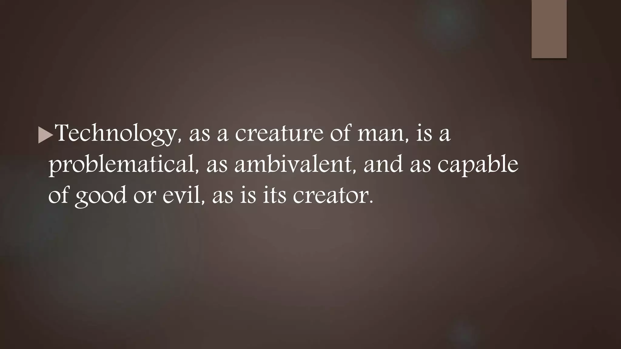Technology, as a creature of man, is a
problematical, as ambivalent, and as capable
of good or evil, as is its creator.
 