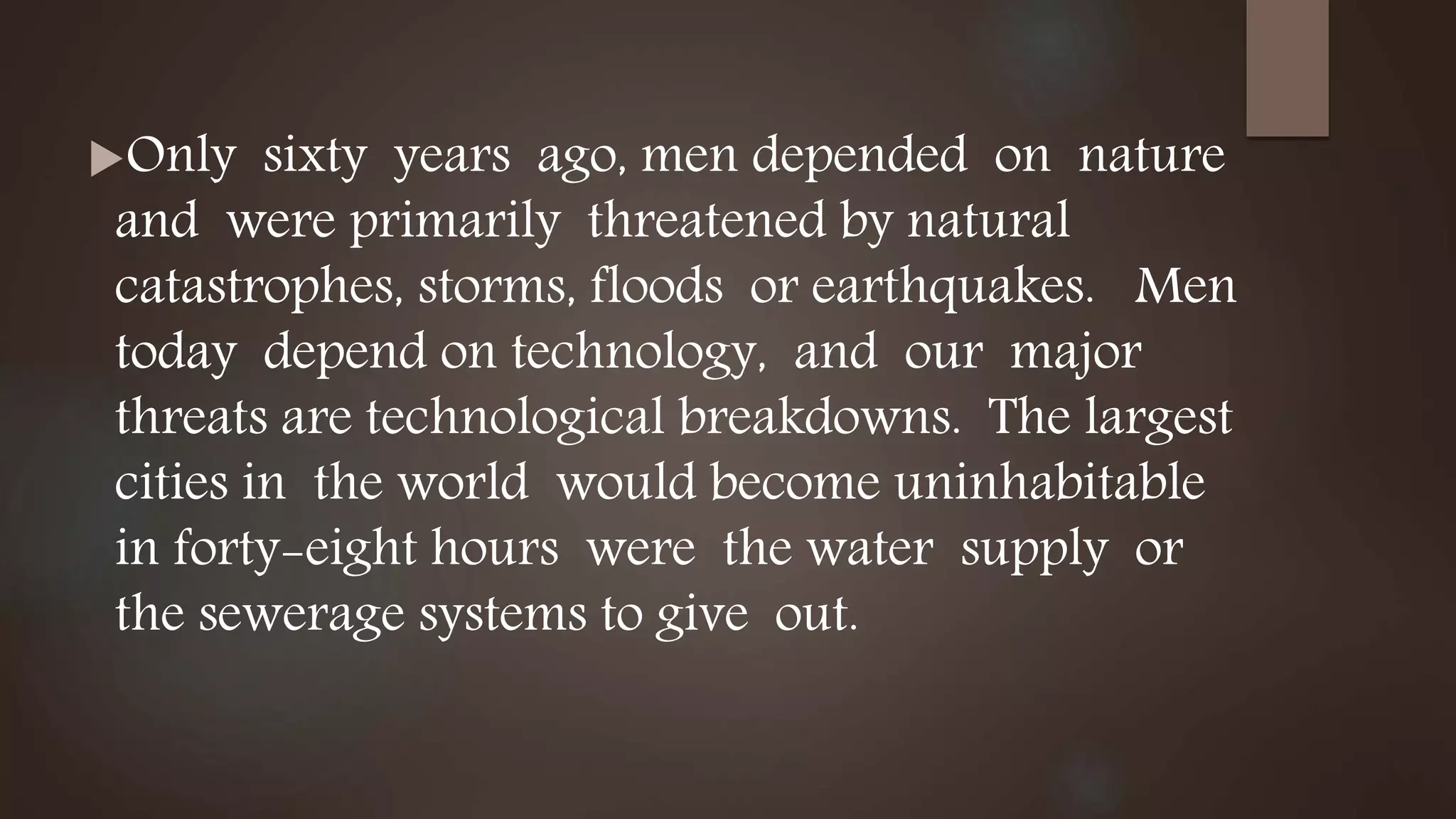 Only sixty years ago, men depended on nature
and were primarily threatened by natural
catastrophes, storms, floods or earthquakes. Men
today depend on technology, and our major
threats are technological breakdowns. The largest
cities in the world would become uninhabitable
in forty-eight hours were the water supply or
the sewerage systems to give out.
 