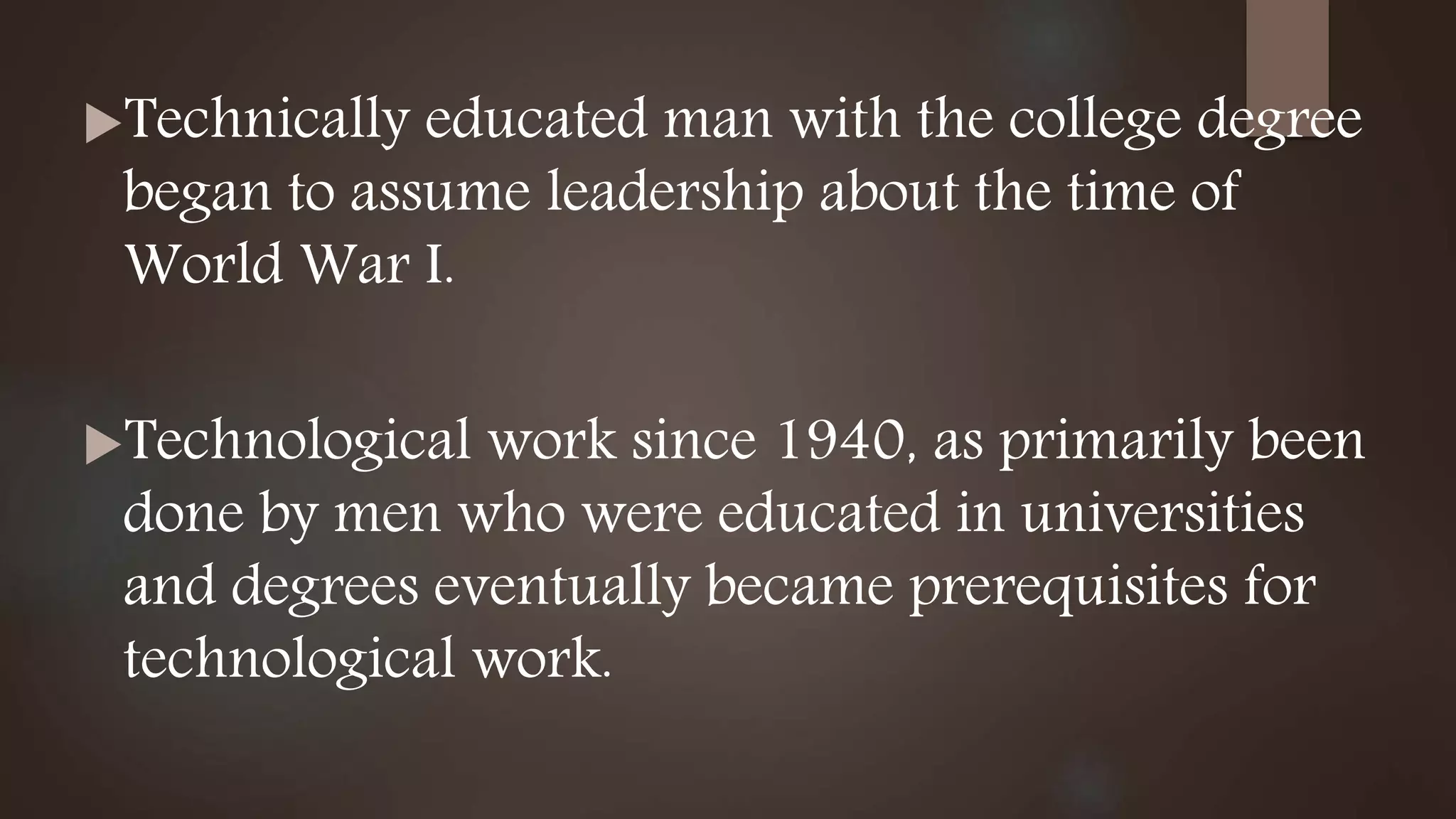 Technically educated man with the college degree
began to assume leadership about the time of
World War I.
Technological work since 1940, as primarily been
done by men who were educated in universities
and degrees eventually became prerequisites for
technological work.
 