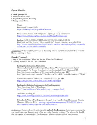 2
Course Schedule:
Class 1: January 27
•Introduction to Course
•Project Management: Basecamp
•Writing for the Web
Watch:
Basecamp Welcome (00:47)
https://basecamp.com/help/videos/welcome
Elyse Eidman-Aadahl on Writing in the Digital Age (7:33), Edutopia.com
http://www.edutopia.org/elyse-eidman-aadahl-digital-writing-video
Reading: LOG INTO GMU LIBRARY BEFORE CLICKING LINK
Gary Small and Gigi Vorgan. “Meet your iBrain.” Scientific American. November 2008.
http://mutex.gmu.edu/login?url=http://search.ebscohost.com/login.aspx?direct=true&db
=a9h&AN=34939318&site=ehost-live
Assignment: Post a bio (150-200 words) to Basecamp prior to our first class to introduce yourself.
Due at beginning of class.
Class 2: February 3
•State of the Arts Online: Where are We and Where Are We Going?
•Defining Audiences and the User Experience
Readings for State of the Arts Online:
Thomson, Kristin, Kristen Purcell, and Lee Rainie. “Arts Organizations and Digital
Technologies,” Pew Research Center’s Internet and American Life Project. 4 January 2013.
http://pewinternet.org/Reports/2013/Arts-and-technology.aspx PDF:
http://pewinternet.org/~/media//Files/Reports/2013/PIP_ArtsandTechnology_PDF.pdf
National Endowment for the Arts. Audience 2.0. NEA.gov. 2008.
http://arts.gov/sites/default/files/New-Media-Report.pdf
Readings for Defining Audience and the User Experience:
“User Experience Basics.” Usability.gov.
http://www.usability.gov/what-and-why/user-experience.html
“Personas.” Usability.gov.
http://www.usability.gov/how-to-and-tools/methods/personas.html
Gube, Jacob. What is User Experience Design? Overview, Tools, and Resources. Smashing
Magazine. 5 October 2010. http://www.smashingmagazine.com/2010/10/05/what-is-
user-experience-design-overview-tools-and-resources/
Assignment: Come to class with an infographic uploaded to Basecamp that shares something that
you found interesting about the state of the arts online from the readings. The infographic should
also incorporate at least one other fact from other reliable sources found on your own that
 
