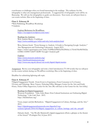 3
corroborates or challenges what you found interesting in the readings. The audience for this
infographic is other arts management professionals. A suggested list of infographic tools will be on
Basecamp. We will use the infographics to guide our discussion. Next week, we will post them to
our course website. Due at the beginning of class.
Class 3: February 10
•Web Publishing: WordPress Workshop
•Analytics
Explore/Reference for WordPress:
https://en.support.wordpress.com/start/
Readings for Analytics:
Web Analytic Basics. Usability.gov.
http://www.usability.gov/what-and-why/web-analytics.html
West, Kristen Sorek. “From Strategy to Analysis: A Guide to Navigating Google Analytics.”
Arts Management and Technology Laboratory. August 2015.
https://static1.squarespace.com/static/51d98be2e4b05a25fc200cbc/t/55c4e556e4b03662ec
61f080/1438967126697/KSW+Google+Analytics.pdf
Explore:
http://www.museum-analytics.org/
http://dashboard.imamuseum.org/
http://www.tate.org.uk/about/our-work/digital/digital-metrics
Assignment: Revise your infographic and write a brief introduction (75-100 words) that we will post
on the course website during our WordPress workshop. Due at the beginning of class.
Deadline for submitting lightning talk topic.
Class 4: February 17
•Digital Engagement Trends: From Event to Experience, From Consumer to Co-Creator
•Events and Ticketing: Betsy Yancey, Ticketing Office Manager, Center for the Arts and Emily
Flores, Ticket Office Supervisor, Center for the Arts (We will meet at the Center for the Arts lobby)
Readings for Digital Engagement:
Wyncote Foundation. “Like, Link, Share: How Cultural Institutions are Embracing Digital
Technology.” Like Link Share. 2015.
http://likelinkshare.org/
Visser, Jasper and Jim Richardson. “Digital Engagement in Culture, Heritage, and the Arts.”
2013.
http://digitalengagementframework.com/digenfra3/wp-
content/uploads/2016/02/Digital_engagement_in_culture_heritage_and_the_arts.pdf
Halzack, Sarah. “Are Woolly Mammoth’s digital engagement efforts a glimpse at the theater
of the future?” Washington Post, 16 June 2013.
 
