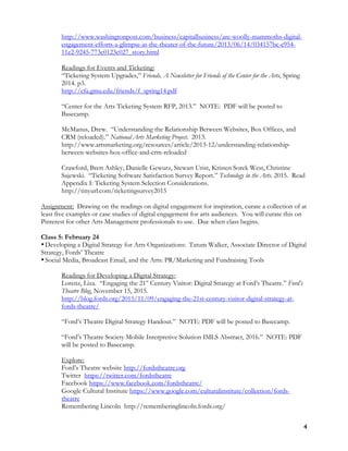 4
http://www.washingtonpost.com/business/capitalbusiness/are-woolly-mammoths-digital-
engagement-efforts-a-glimpse-at-the-theater-of-the-future/2013/06/14/034157bc-c954-
11e2-9245-773c0123c027_story.html
Readings for Events and Ticketing:
“Ticketing System Upgrades,” Friends, A Newsletter for Friends of the Center for the Arts, Spring
2014. p3.
http://cfa.gmu.edu/friends/f_spring14.pdf
“Center for the Arts Ticketing System RFP, 2013.” NOTE: PDF will be posted to
Basecamp.
McManus, Drew. “Understanding the Relationship Between Websites, Box Offices, and
CRM (reloaded).” National Arts Marketing Project. 2013.
http://www.artsmarketing.org/resources/article/2013-12/understanding-relationship-
between-websites-box-office-and-crm-reloaded
Crawford, Brett Ashley, Danielle Gewurz, Stewart Urist, Kristen Sorek West, Christine
Sajewski. “Ticketing Software Satisfaction Survey Report.” Technology in the Arts. 2015. Read
Appendix I: Ticketing System Selection Considerations.
http://tinyurl.com/ticketingsurvey2015
Assignment: Drawing on the readings on digital engagement for inspiration, curate a collection of at
least five examples or case studies of digital engagement for arts audiences. You will curate this on
Pinterest for other Arts Management professionals to use. Due when class begins.
Class 5: February 24
•Developing a Digital Strategy for Arts Organizations: Tatum Walker, Associate Director of Digital
Strategy, Fords’ Theatre
•Social Media, Broadcast Email, and the Arts: PR/Marketing and Fundraising Tools
Readings for Developing a Digital Strategy:
Lorenz, Liza. “Engaging the 21st
Century Visitor: Digital Strategy at Ford’s Theatre.” Ford’s
Theatre Blog, November 15, 2015.
http://blog.fords.org/2015/11/09/engaging-the-21st-century-visitor-digital-strategy-at-
fords-theatre/
“Ford’s Theatre Digital Strategy Handout.” NOTE: PDF will be posted to Basecamp.
“Ford’s Theatre Society Mobile Interpretive Solution IMLS Abstract, 2016.” NOTE: PDF
will be posted to Basecamp.
Explore:
Ford’s Theatre website http://fordstheatre.org
Twitter https://twitter.com/fordstheatre
Facebook https://www.facebook.com/fordstheatre/
Google Cultural Institute https://www.google.com/culturalinstitute/collection/fords-
theatre
Remembering Lincoln http://rememberinglincoln.fords.org/
 