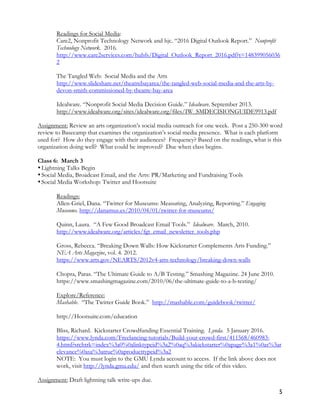 5
Readings for Social Media:
Care2, Nonprofit Technology Network and hjc. “2016 Digital Outlook Report.” Nonprofit
Technology Network. 2016.
http://www.care2services.com/hubfs/Digital_Outlook_Report_2016.pdf?t=148399056036
2
The Tangled Web: Social Media and the Arts
http://www.slideshare.net/theatrebayarea/the-tangled-web-social-media-and-the-arts-by-
devon-smith-commissioned-by-theatre-bay-area
Idealware. “Nonprofit Social Media Decision Guide.” Idealware. September 2013.
http://www.idealware.org/sites/idealware.org/files/IW_SMDECISIONGUIDE9913.pdf
Assignment: Review an arts organization’s social media outreach for one week. Post a 250-300 word
review to Basecamp that examines the organization’s social media presence. What is each platform
used for? How do they engage with their audiences? Frequency? Based on the readings, what is this
organization doing well? What could be improved? Due when class begins.
Class 6: March 3
•Lightning Talks Begin
•Social Media, Broadcast Email, and the Arts: PR/Marketing and Fundraising Tools
•Social Media Workshop: Twitter and Hootsuite
Readings:
Allen-Griel, Dana. “Twitter for Museums: Measuring, Analyzing, Reporting.” Engaging
Museums. http://danamus.es/2010/04/01/twitter-for-museums/
Quinn, Laura. “A Few Good Broadcast Email Tools.” Idealware. March, 2010.
http://www.idealware.org/articles/fgt_email_newsletter_tools.php
Gross, Rebecca. “Breaking Down Walls: How Kickstarter Complements Arts Funding.”
NEA Arts Magazine, vol. 4. 2012.
https://www.arts.gov/NEARTS/2012v4-arts-technology/breaking-down-walls
Chopra, Paras. “The Ultimate Guide to A/B Testing.” Smashing Magazine. 24 June 2010.
https://www.smashingmagazine.com/2010/06/the-ultimate-guide-to-a-b-testing/
Explore/Reference:
Mashable. “The Twitter Guide Book.” http://mashable.com/guidebook/twitter/
http://Hootsuite.com/education
Bliss, Richard. Kickstarter Crowdfunding Essential Training. Lynda. 5 January 2016.
https://www.lynda.com/Freelancing-tutorials/Build-your-crowd-first/411568/460983-
4.html?srchtrk=index%3a0%0alinktypeid%3a2%0aq%3akickstarter%0apage%3a1%0as%3ar
elevance%0asa%3atrue%0aproducttypeid%3a2
NOTE: You must login to the GMU Lynda account to access. If the link above does not
work, visit http://lynda.gmu.edu/ and then search using the title of this video.
Assignment: Draft lightning talk write-ups due.
 