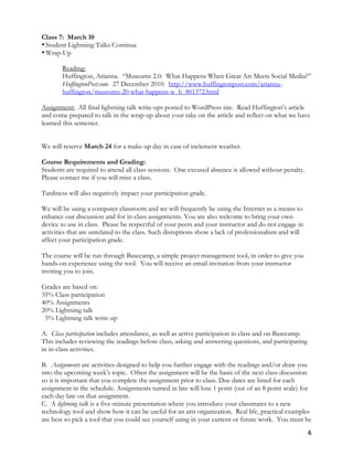 6
Class 7: March 10
•Student Lightning Talks Continue
•Wrap-Up
Reading:
Huffington, Arianna. “Museums 2.0: What Happens When Great Art Meets Social Media?”
HuffingtonPost.com. 27 December 2010. http://www.huffingtonpost.com/arianna-
huffington/museums-20-what-happens-w_b_801372.html
Assignment: All final lightning talk write-ups posted to WordPress site. Read Huffington’s article
and come prepared to talk in the wrap-up about your take on the article and reflect on what we have
learned this semester.
We will reserve March 24 for a make-up day in case of inclement weather.
Course Requirements and Grading:
Students are required to attend all class sessions. One excused absence is allowed without penalty.
Please contact me if you will miss a class.
Tardiness will also negatively impact your participation grade.
We will be using a computer classroom and we will frequently be using the Internet as a means to
enhance our discussion and for in-class assignments. You are also welcome to bring your own
device to use in class. Please be respectful of your peers and your instructor and do not engage in
activities that are unrelated to the class. Such disruptions show a lack of professionalism and will
affect your participation grade.
The course will be run through Basecamp, a simple project management tool, in order to give you
hands-on experience using the tool. You will receive an email invitation from your instructor
inviting you to join.
Grades are based on:
35% Class participation
40% Assignments
20% Lightning talk
5% Lightning talk write-up
A. Class participation includes attendance, as well as active participation in class and on Basecamp.
This includes reviewing the readings before class, asking and answering questions, and participating
in in-class activities.
B. Assignments are activities designed to help you further engage with the readings and/or draw you
into the upcoming week’s topic. Often the assignment will be the basis of the next class discussion
so it is important that you complete the assignment prior to class. Due dates are listed for each
assignment in the schedule. Assignments turned in late will lose 1 point (out of an 8 point scale) for
each day late on that assignment.
C. A lightning talk is a five-minute presentation where you introduce your classmates to a new
technology tool and show how it can be useful for an arts organization. Real life, practical examples
are best so pick a tool that you could see yourself using in your current or future work. You must be
 