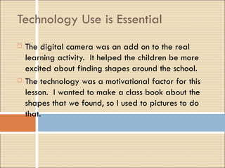 Technology Use is Essential The digital camera was an add on to the real learning activity.  It helped the children be more excited about finding shapes around the school. The technology was a motivational factor for this lesson.  I wanted to make a class book about the shapes that we found, so I used to pictures to do that. 