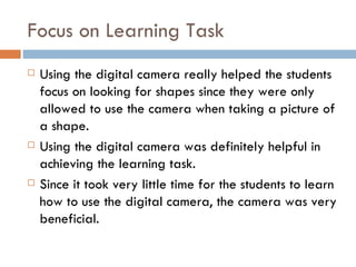 Focus on Learning Task Using the digital camera really helped the students focus on looking for shapes since they were only allowed to use the camera when taking a picture of a shape. Using the digital camera was definitely helpful in achieving the learning task. Since it took very little time for the students to learn how to use the digital camera, the camera was very beneficial. 