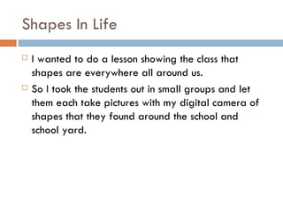 Shapes In Life I wanted to do a lesson showing the class that shapes are everywhere all around us. So I took the students out in small groups and let them each take pictures with my digital camera of shapes that they found around the school and school yard. 