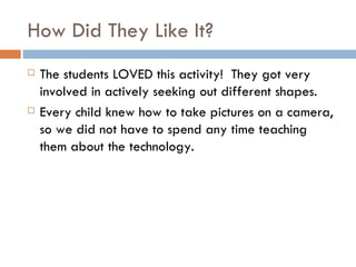 How Did They Like It? The students LOVED this activity!  They got very involved in actively seeking out different shapes. Every child knew how to take pictures on a camera, so we did not have to spend any time teaching them about the technology. 