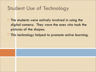 Student Use of Technology The students were actively involved in using the digital camera.  They were the ones who took the pictures of the shapes. This technology helped to promote active learning. 