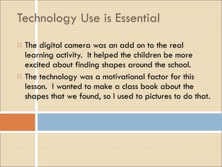 Technology Use is Essential The digital camera was an add on to the real learning activity.  It helped the children be more excited about finding shapes around the school. The technology was a motivational factor for this lesson.  I wanted to make a class book about the shapes that we found, so I used to pictures to do that. 