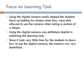 Focus on Learning Task Using the digital camera really helped the students focus on looking for shapes since they were only allowed to use the camera when taking a picture of a shape. Using the digital camera was definitely helpful in achieving the learning task. Since it took very little time for the students to learn how to use the digital camera, the camera was very beneficial. 