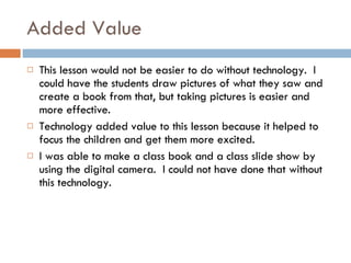 Added Value This lesson would not be easier to do without technology.  I could have the students draw pictures of what they saw and create a book from that, but taking pictures is easier and more effective. Technology added value to this lesson because it helped to focus the children and get them more excited. I was able to make a class book and a class slide show by using the digital camera.  I could not have done that without this technology. 