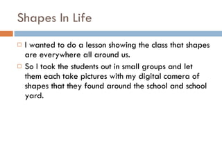 Shapes In Life I wanted to do a lesson showing the class that shapes are everywhere all around us. So I took the students out in small groups and let them each take pictures with my digital camera of shapes that they found around the school and school yard. 