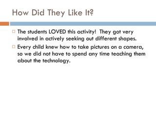 How Did They Like It? The students LOVED this activity!  They got very involved in actively seeking out different shapes. Every child knew how to take pictures on a camera, so we did not have to spend any time teaching them about the technology. 