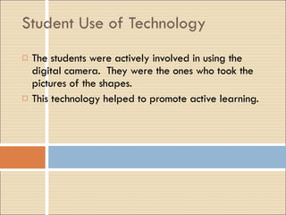 Student Use of Technology The students were actively involved in using the digital camera.  They were the ones who took the pictures of the shapes. This technology helped to promote active learning. 