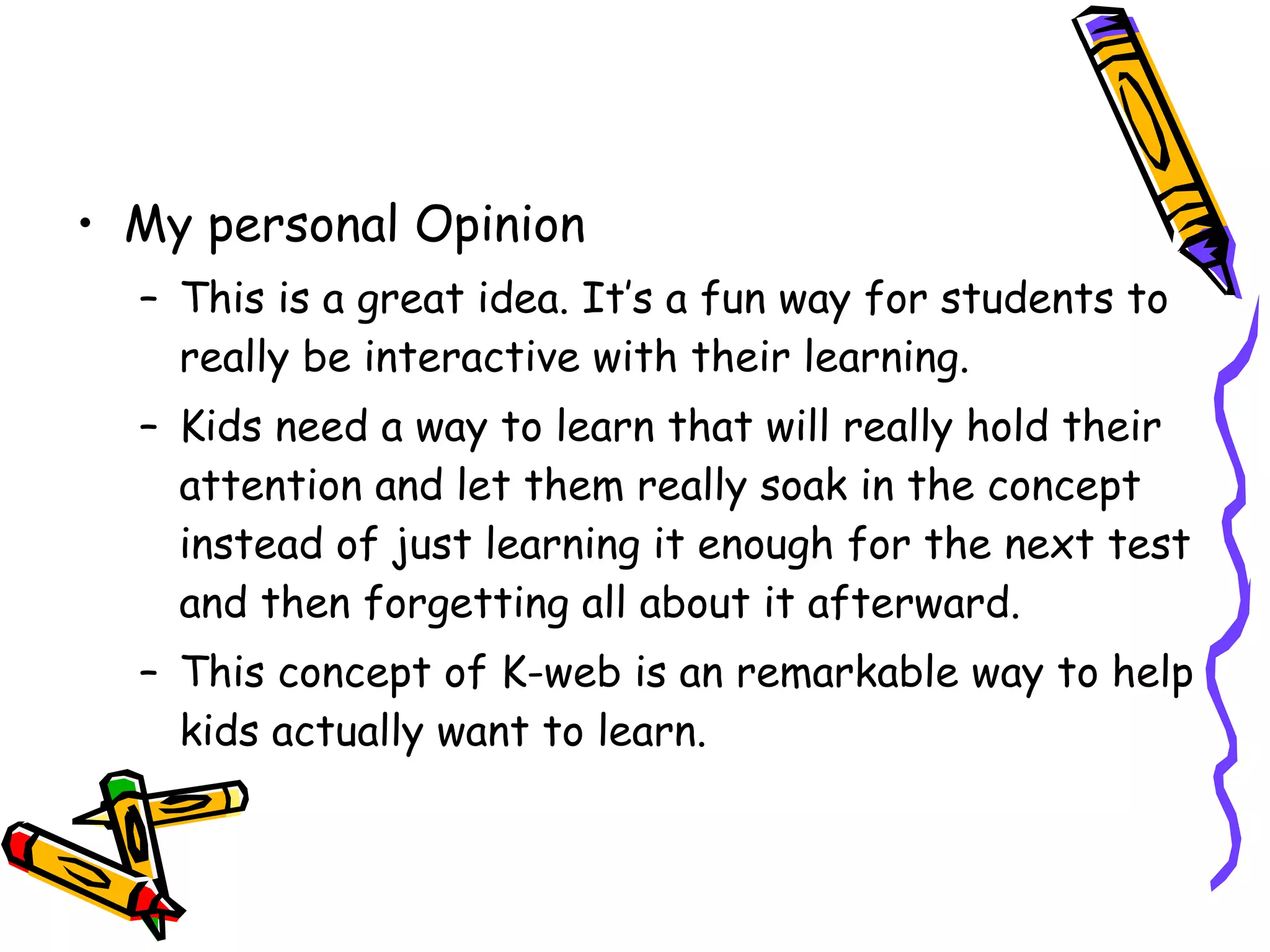 My personal Opinion This is a great idea. It’s a fun way for students to really be interactive with their learning. Kids need a way to learn that will really hold their attention and let them really soak in the concept instead of just learning it enough for the next test and then forgetting all about it afterward.  This concept of K-web is an remarkable way to help kids actually want to learn.  