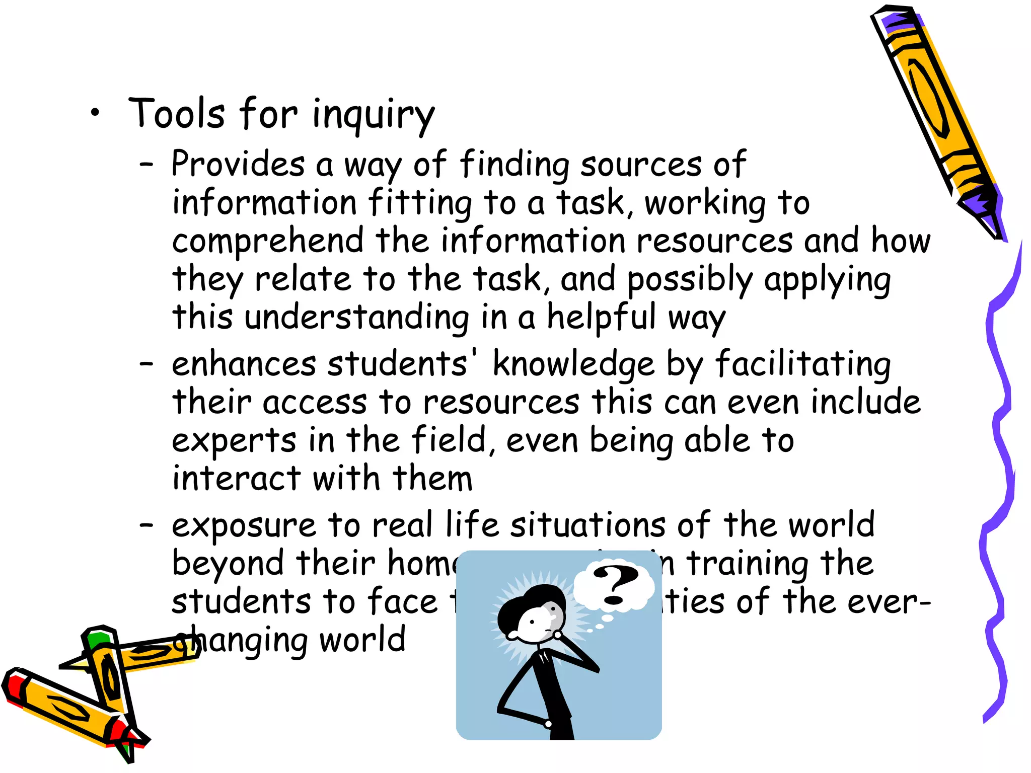 Tools for inquiry Provides a way of finding sources of information fitting to a task, working to comprehend the information resources and how they relate to the task, and possibly applying this understanding in a helpful way  enhances students' knowledge by facilitating their access to resources this can even include experts in the field, even being able to interact with them exposure to real life situations of the world beyond their home can assist in training the students to face the uncertainties of the ever-changing world 