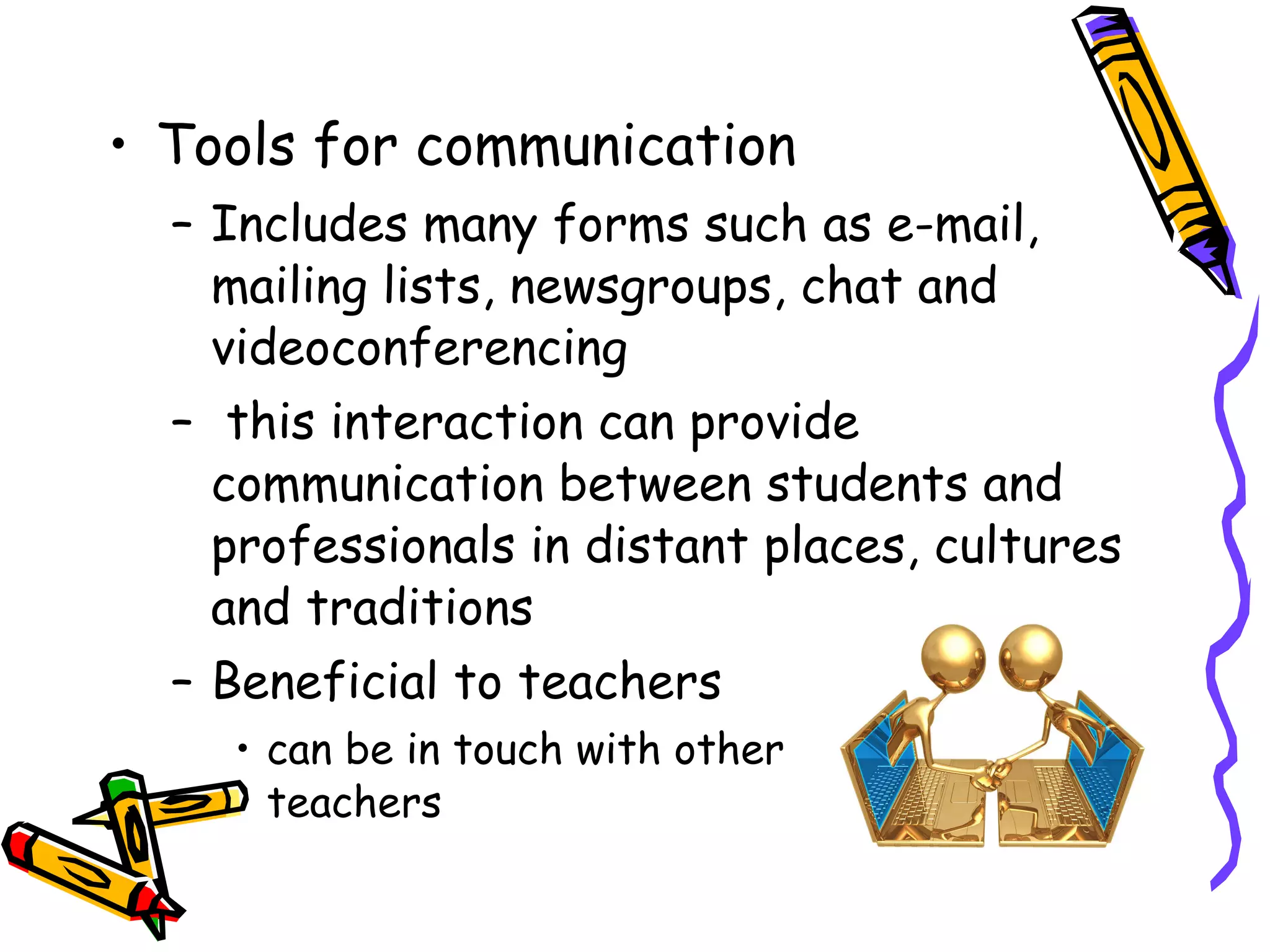 Tools for communication Includes many forms such as e-mail, mailing lists, newsgroups, chat and videoconferencing this interaction can provide communication between students and professionals in distant places, cultures and traditions Beneficial to teachers can be in touch with other  teachers 