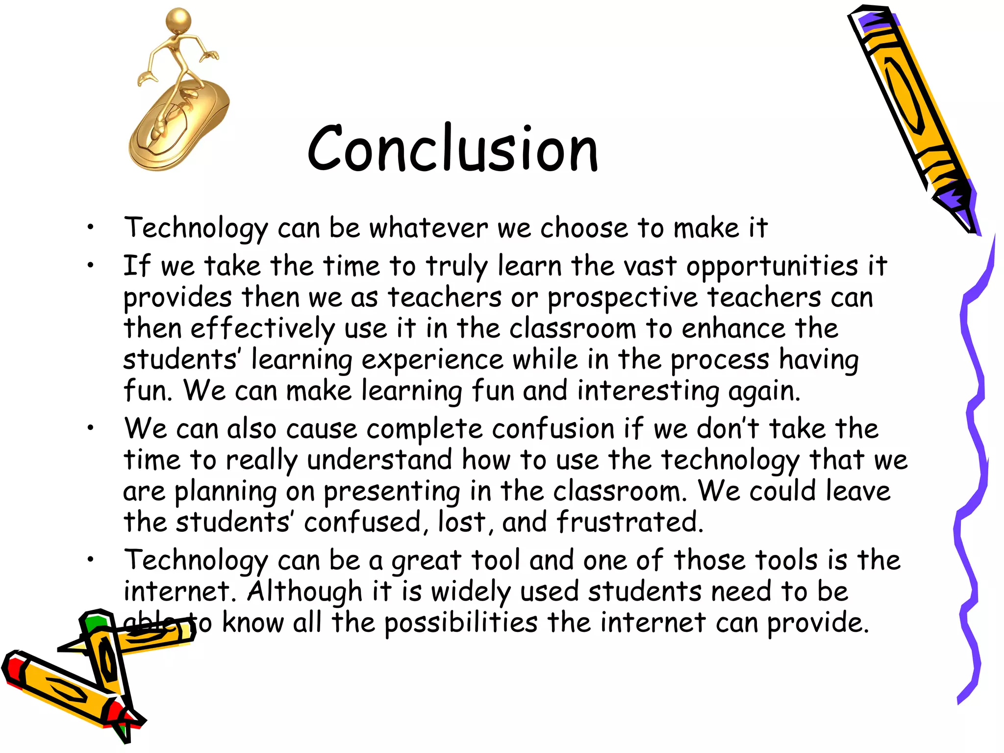 Conclusion Technology can be whatever we choose to make it If we take the time to truly learn the vast opportunities it provides then we as teachers or prospective teachers can then effectively use it in the classroom to enhance the students’ learning experience while in the process having fun. We can make learning fun and interesting again. We can also cause complete confusion if we don’t take the time to really understand how to use the technology that we are planning on presenting in the classroom. We could leave the students’ confused, lost, and frustrated.  Technology can be a great tool and one of those tools is the internet. Although it is widely used students need to be able to know all the possibilities the internet can provide. 