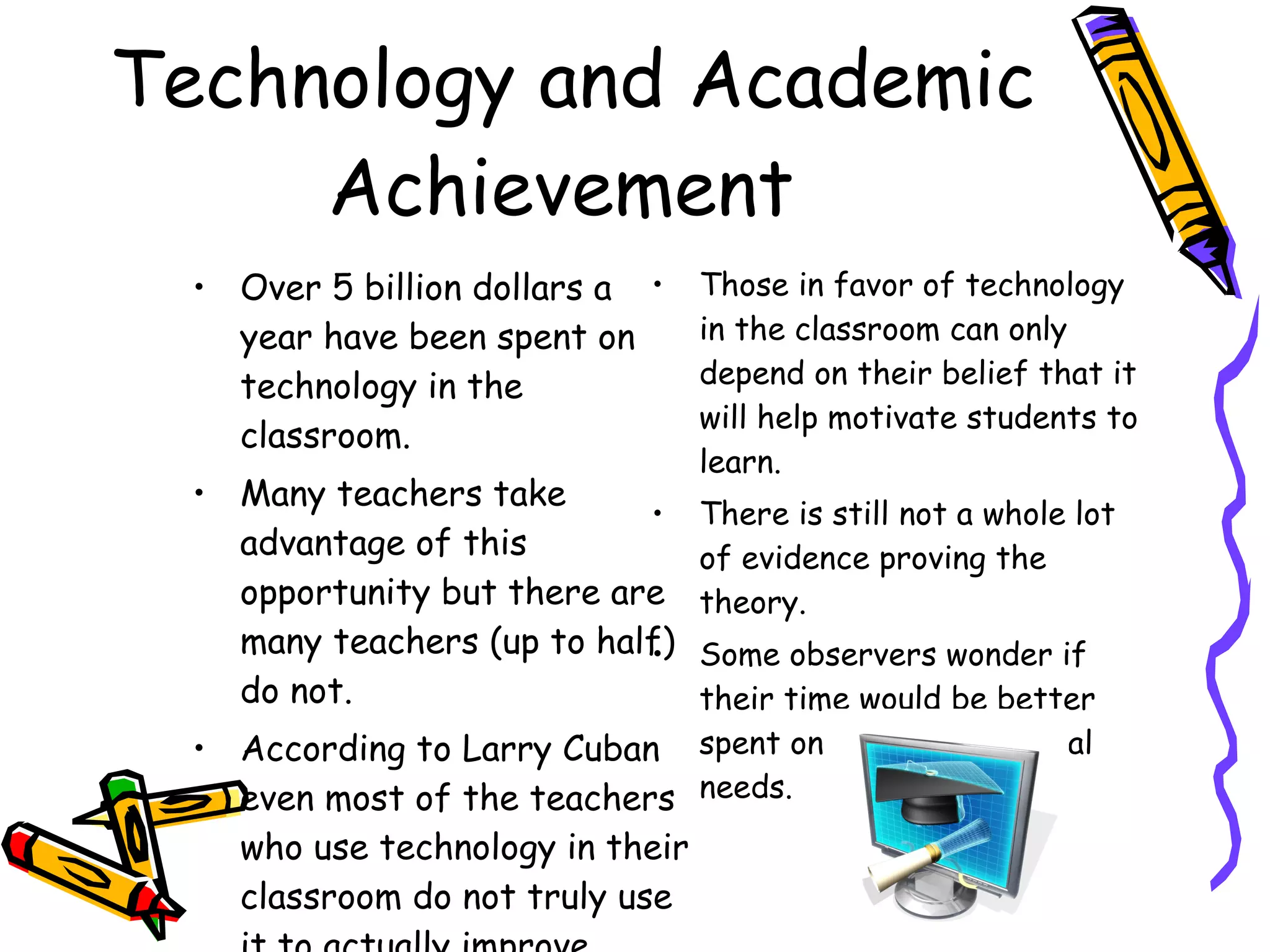 Technology and Academic Achievement  Over 5 billion dollars a year have been spent on technology in the classroom.  Many teachers take advantage of this opportunity but there are many teachers (up to half) do not. According to Larry Cuban even most of the teachers who use technology in their classroom do not truly use it to actually improve learning. Those in favor of technology in the classroom can only depend on their belief that it will help motivate students to learn.  There is still not a whole lot of evidence proving the theory.  Some observers wonder if their time would be better spent on other educational needs.  
