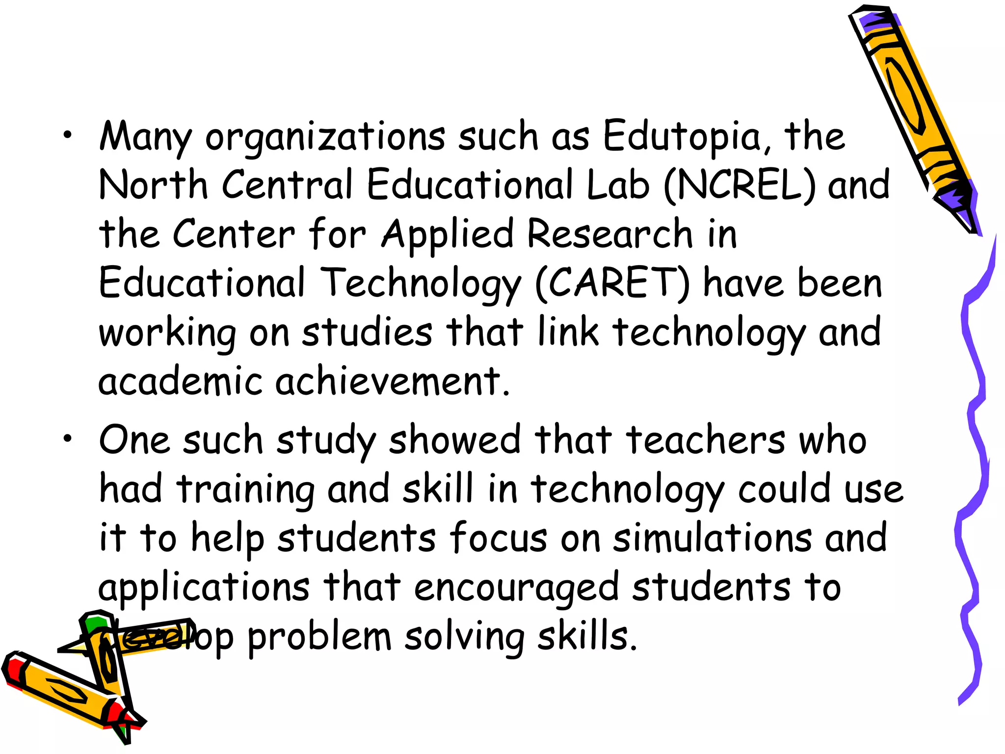 Many organizations such as Edutopia, the North Central Educational Lab (NCREL) and the Center for Applied Research in Educational Technology (CARET) have been working on studies that link technology and academic achievement. One such study showed that teachers who had training and skill in technology could use it to help students focus on simulations and applications that encouraged students to develop problem solving skills.  
