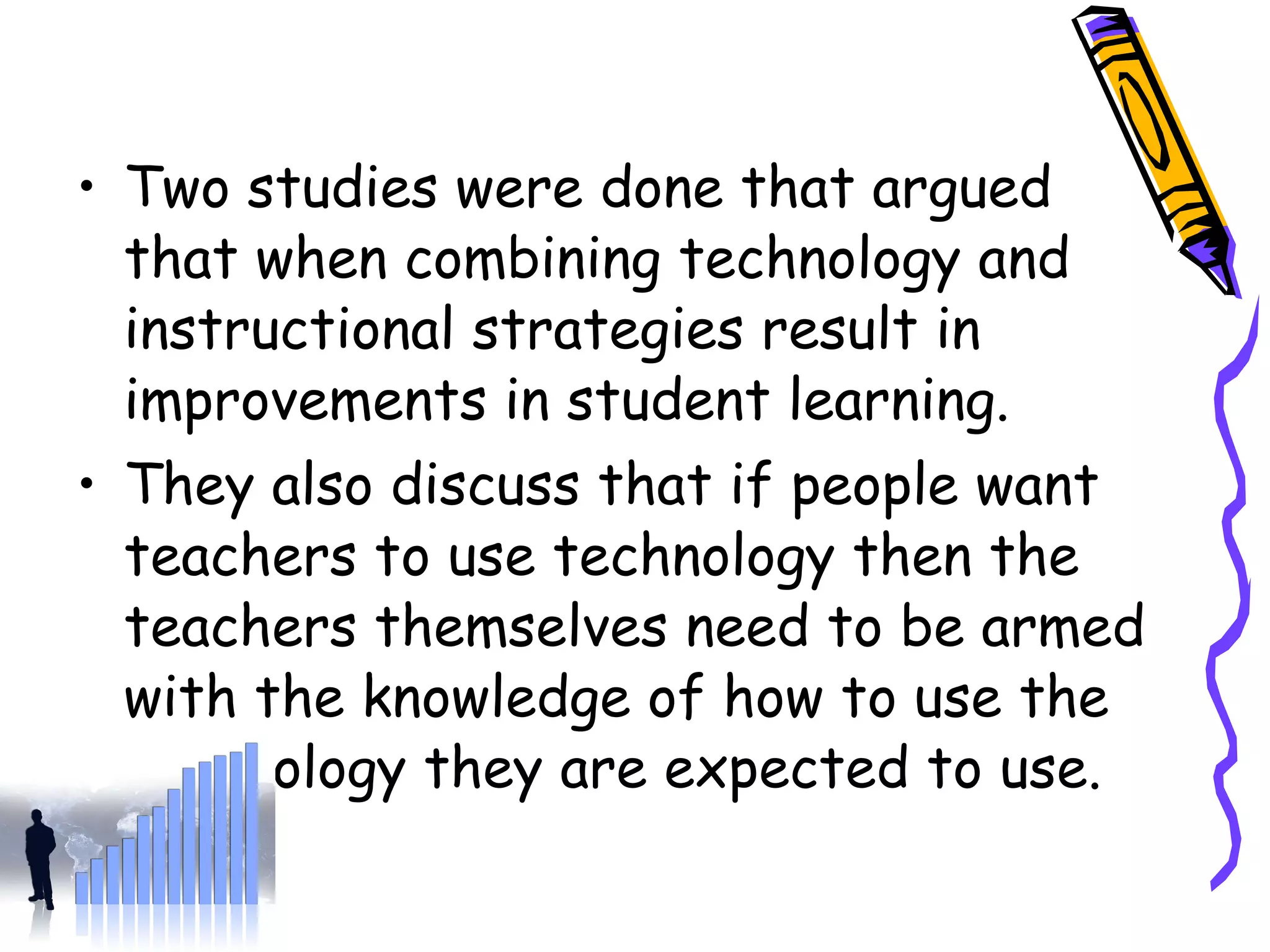 Two studies were done that argued  that when combining technology and instructional strategies result in improvements in student learning.  They also discuss that if people want teachers to use technology then the teachers themselves need to be armed with the knowledge of how to use the technology they are expected to use. 