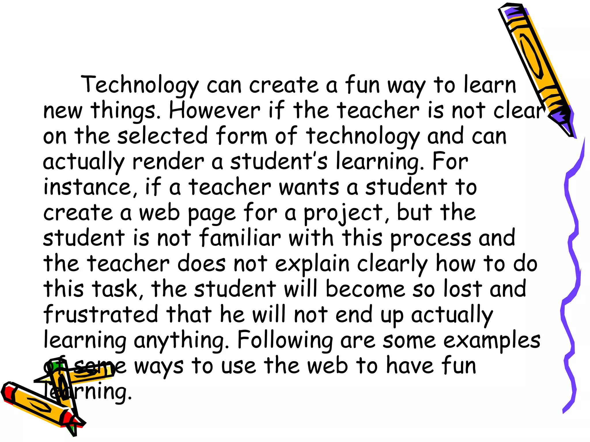 Technology can create a fun way to learn new things. However if the teacher is not clear on the selected form of technology and can actually render a student’s learning. For instance, if a teacher wants a student to create a web page for a project, but the student is not familiar with this process and the teacher does not explain clearly how to do this task, the student will become so lost and frustrated that he will not end up actually learning anything. Following are some examples of some ways to use the web to have fun learning.  