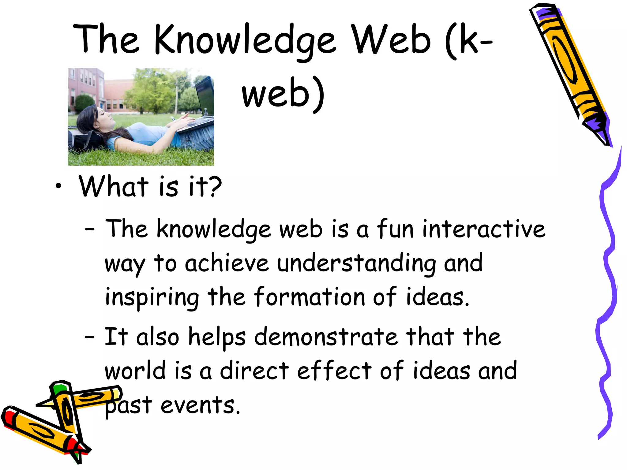 The Knowledge Web (k-web) What is it? The knowledge web is a fun interactive way to achieve understanding and inspiring the formation of ideas. It also helps demonstrate that the world is a direct effect of ideas and past events.  