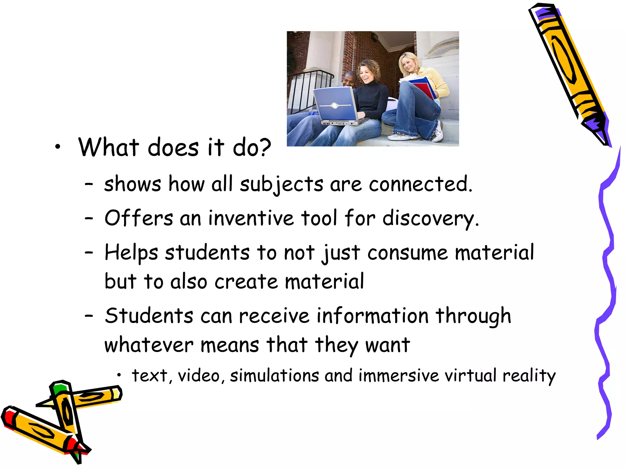 What does it do? shows how all subjects are connected.  Offers an inventive tool for discovery. Helps students to not just consume material but to also create material Students can receive information through whatever means that they want text, video, simulations and immersive virtual reality  