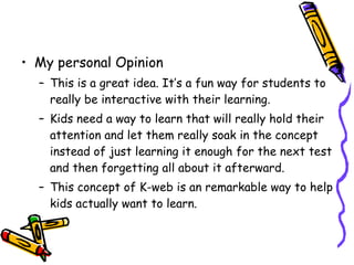 My personal Opinion This is a great idea. It’s a fun way for students to really be interactive with their learning. Kids need a way to learn that will really hold their attention and let them really soak in the concept instead of just learning it enough for the next test and then forgetting all about it afterward.  This concept of K-web is an remarkable way to help kids actually want to learn.  