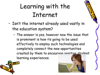 Learning with the Internet Isn’t the internet already used vastly in the education system? The answer is yes, however now the issue that is prominent is how its going to be used effectively to employ such technologies and completely connect the new opportunities created by them to encourage positive student learning experiences.  