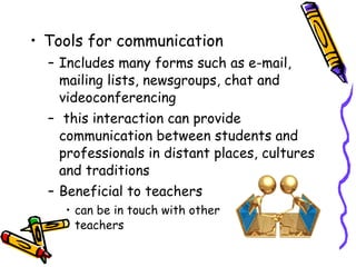 Tools for communication Includes many forms such as e-mail, mailing lists, newsgroups, chat and videoconferencing this interaction can provide communication between students and professionals in distant places, cultures and traditions Beneficial to teachers can be in touch with other  teachers 