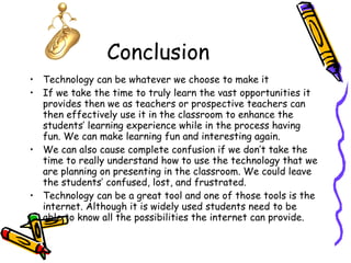 Conclusion Technology can be whatever we choose to make it If we take the time to truly learn the vast opportunities it provides then we as teachers or prospective teachers can then effectively use it in the classroom to enhance the students’ learning experience while in the process having fun. We can make learning fun and interesting again. We can also cause complete confusion if we don’t take the time to really understand how to use the technology that we are planning on presenting in the classroom. We could leave the students’ confused, lost, and frustrated.  Technology can be a great tool and one of those tools is the internet. Although it is widely used students need to be able to know all the possibilities the internet can provide. 