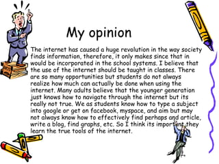 My opinion The internet has caused a huge revolution in the way society finds information, therefore, it only makes since that in would be incorporated in the school systems. I believe that the use of the internet should be taught in classes. There are so many opportunities but students do not always realize how much can actually be done when using the internet. Many adults believe that the younger generation just knows how to navigate through the internet but its really not true. We as students know how to type a subject into google or get on facebook, myspace, and aim but may not always know how to effectively find perhaps and article, write a blog, find graphs, etc. So I think its important they learn the true tools of the internet. 