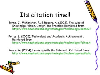 Its citation time!! Bonne, J., McKercher, P., & Rogers, A. (2002). The Web of Knowledge: Vision, Design, and Practice. Retrieved from  http://www.newhorizons.org/strategies/technology/bonne2.htm Foltos, L. (2002). Technology and Academic Achievement . Retrieved from  http://www.newhorizons.org/strategies/technology/foltos.htm Kumar, M. (2004). Learning with the Internet. Retrieved from  http://www.newhorizons.org/strategies/technology/muthukumar.htm 