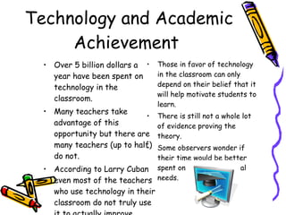 Technology and Academic Achievement  Over 5 billion dollars a year have been spent on technology in the classroom.  Many teachers take advantage of this opportunity but there are many teachers (up to half) do not. According to Larry Cuban even most of the teachers who use technology in their classroom do not truly use it to actually improve learning. Those in favor of technology in the classroom can only depend on their belief that it will help motivate students to learn.  There is still not a whole lot of evidence proving the theory.  Some observers wonder if their time would be better spent on other educational needs.  