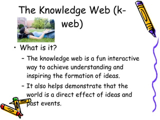 The Knowledge Web (k-web) What is it? The knowledge web is a fun interactive way to achieve understanding and inspiring the formation of ideas. It also helps demonstrate that the world is a direct effect of ideas and past events.  
